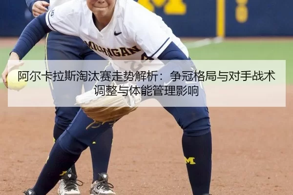 阿尔卡拉斯淘汰赛走势解析：争冠格局与对手战术调整与体能管理影响