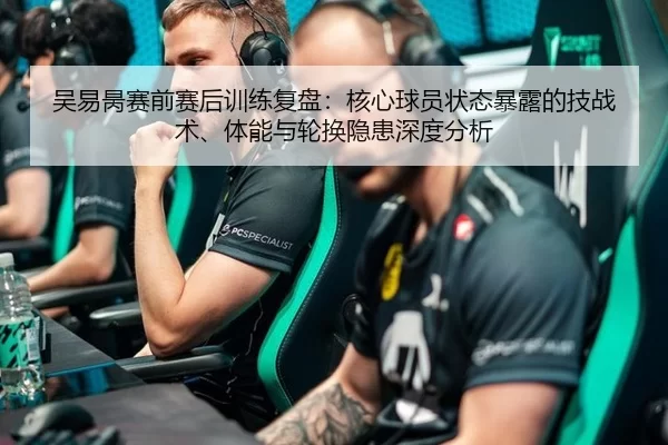 吴易昺赛前赛后训练复盘：核心球员状态暴露的技战术、体能与轮换隐患深度分析