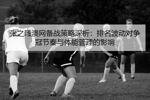 张之臻澳网备战策略深析：排名波动对争冠节奏与体能管理的影响